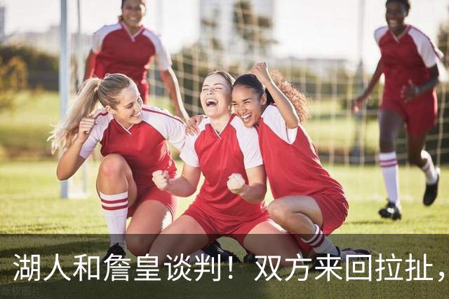 湖人和詹皇谈判！双方来回拉扯，有意14+10顶级中锋，曾要价小里